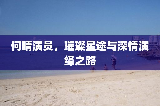 何晴演員，璀璨星途與深情演繹之路