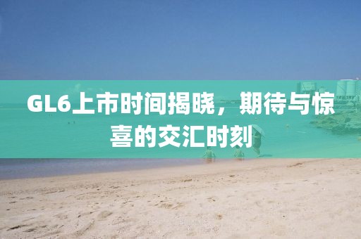 GL6上市時(shí)間揭曉，期待與驚喜的交匯時(shí)刻