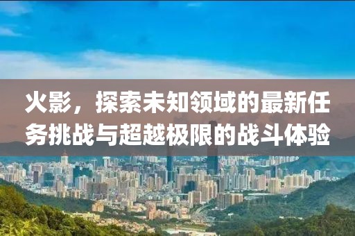 火影，探索未知領(lǐng)域的最新任務(wù)挑戰(zhàn)與超越極限的戰(zhàn)斗體驗(yàn)