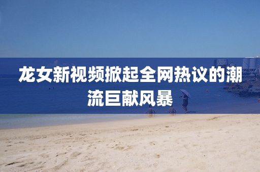 龍女新視頻掀起全網(wǎng)熱議的潮流巨獻(xiàn)風(fēng)暴