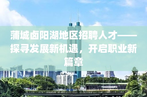 蒲城鹵陽湖地區(qū)招聘人才——探尋發(fā)展新機遇，開啟職業(yè)新篇章