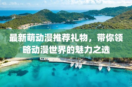 最新萌動(dòng)漫推薦禮物，帶你領(lǐng)略動(dòng)漫世界的魅力之選