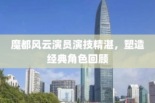 魔都風(fēng)云演員演技精湛，塑造經(jīng)典角色回顧