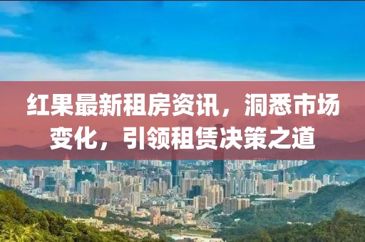 紅果最新租房資訊，洞悉市場(chǎng)變化，引領(lǐng)租賃決策之道