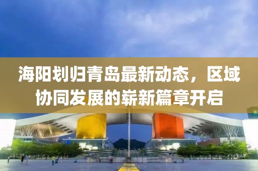 海陽劃歸青島最新動態(tài)，區(qū)域協(xié)同發(fā)展的嶄新篇章開啟