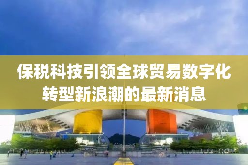 保稅科技引領(lǐng)全球貿(mào)易數(shù)字化轉(zhuǎn)型新浪潮的最新消息