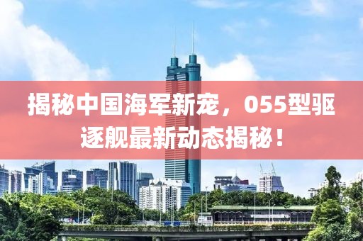 揭秘中國(guó)海軍新寵，055型驅(qū)逐艦最新動(dòng)態(tài)揭秘！