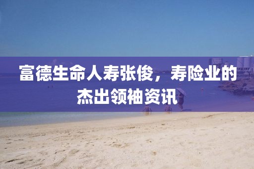 富德生命人壽張俊，壽險(xiǎn)業(yè)的杰出領(lǐng)袖資訊
