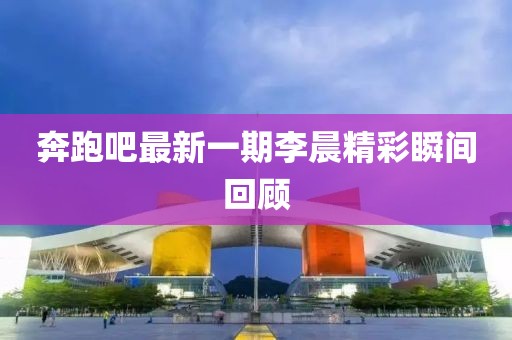 奔跑吧最新一期李晨精彩瞬間回顧