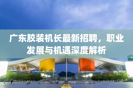 廣東膠裝機(jī)長最新招聘，職業(yè)發(fā)展與機(jī)遇深度解析