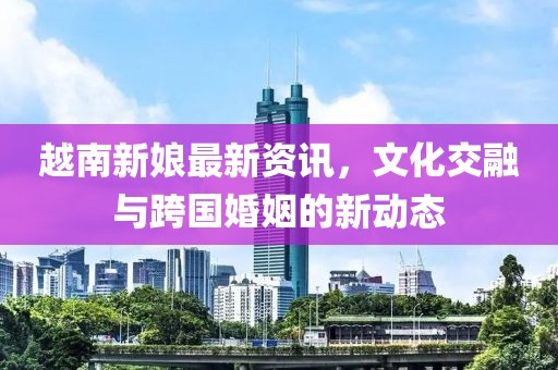 越南新娘最新資訊，文化交融與跨國(guó)婚姻的新動(dòng)態(tài)