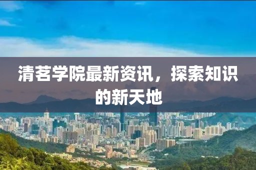 清茗學(xué)院最新資訊，探索知識(shí)的新天地