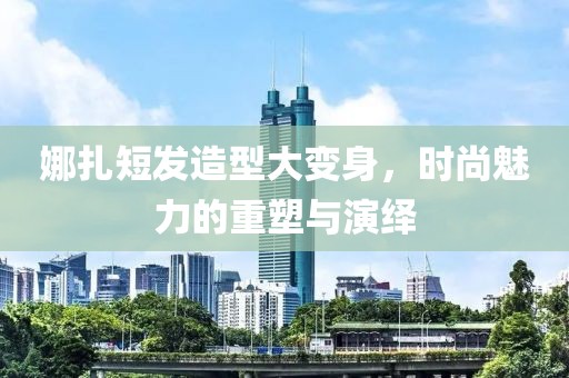 娜扎短發(fā)造型大變身，時尚魅力的重塑與演繹