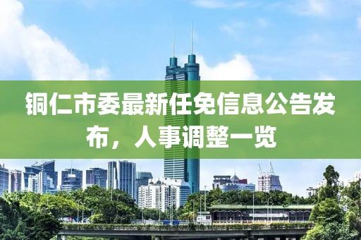 銅仁市委最新任免信息公告發(fā)布，人事調(diào)整一覽