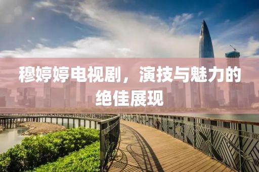 穆婷婷電視劇，演技與魅力的絕佳展現(xiàn)