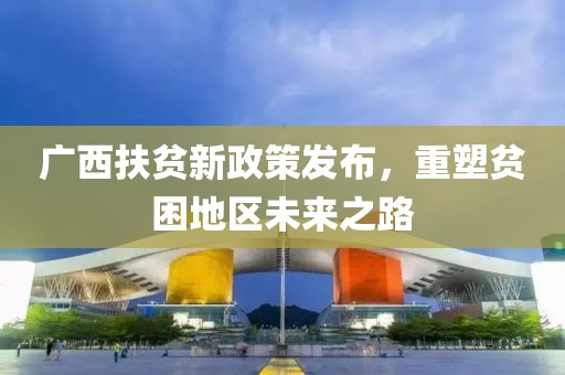 廣西扶貧新政策發(fā)布，重塑貧困地區(qū)未來之路