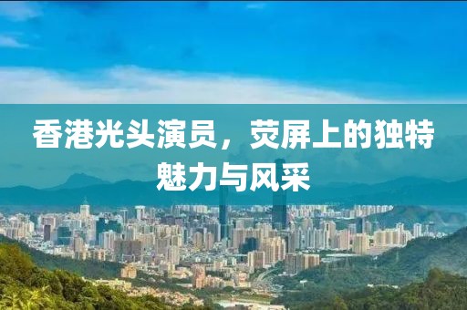 香港光頭演員，熒屏上的獨(dú)特魅力與風(fēng)采