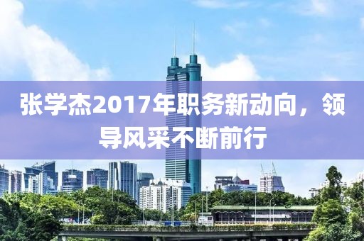 張學杰2017年職務(wù)新動向，領(lǐng)導風采不斷前行