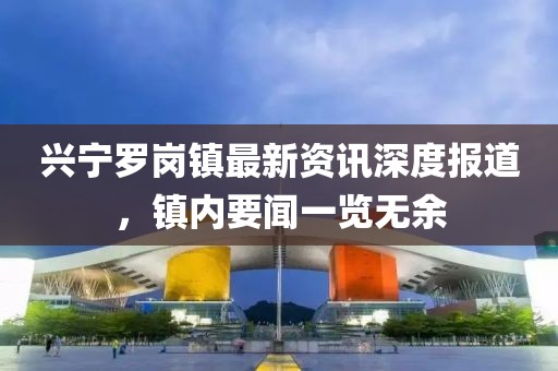 興寧羅崗鎮(zhèn)最新資訊深度報道，鎮(zhèn)內(nèi)要聞一覽無余