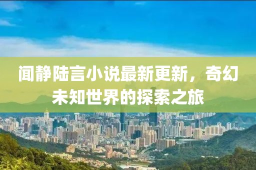 聞靜陸言小說最新更新，奇幻未知世界的探索之旅