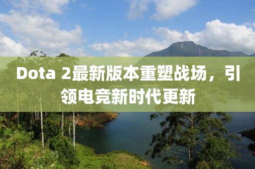 Dota 2最新版本重塑戰(zhàn)場，引領(lǐng)電競新時代更新