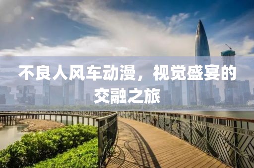 不良人風(fēng)車動漫，視覺盛宴的交融之旅