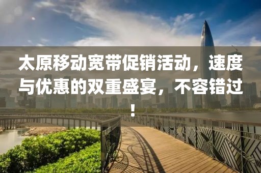 太原移動寬帶促銷活動，速度與優(yōu)惠的雙重盛宴，不容錯過！