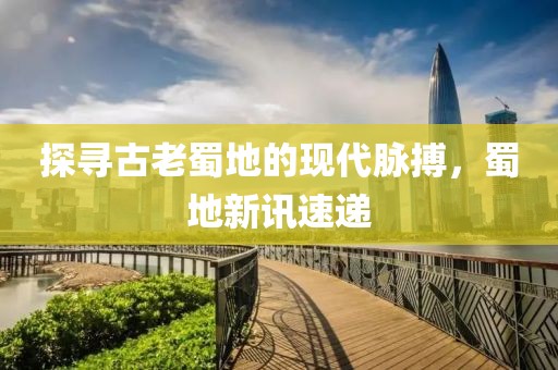 探尋古老蜀地的現(xiàn)代脈搏，蜀地新訊速遞