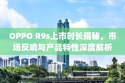 OPPO R9s上市時長揭秘，市場反響與產(chǎn)品特性深度解析