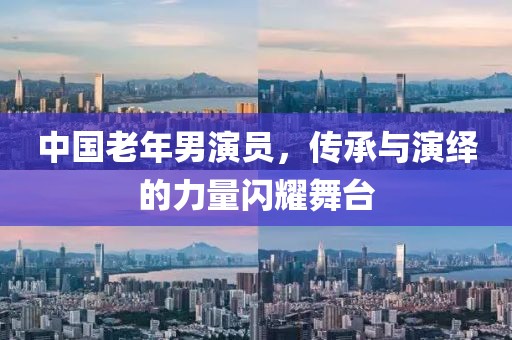 中國(guó)老年男演員，傳承與演繹的力量閃耀舞臺(tái)