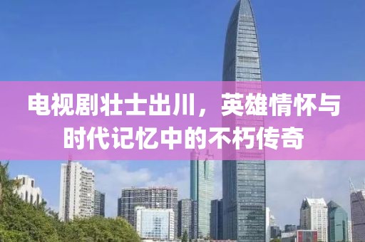 電視劇壯士出川，英雄情懷與時代記憶中的不朽傳奇
