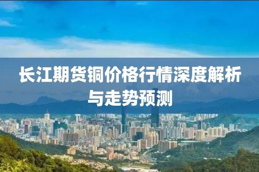 長江期貨銅價格行情深度解析與走勢預(yù)測
