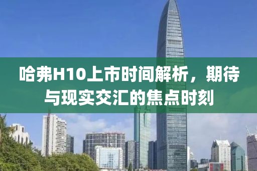 哈弗H10上市時間解析，期待與現(xiàn)實交匯的焦點時刻