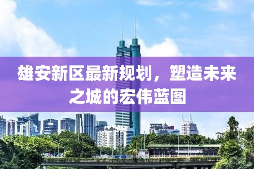 雄安新區(qū)最新規(guī)劃，塑造未來之城的宏偉藍圖