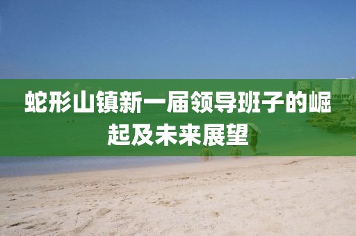 蛇形山鎮(zhèn)新一屆領(lǐng)導(dǎo)班子的崛起及未來展望