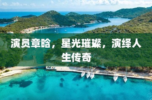 演員章晗，星光璀璨，演繹人生傳奇