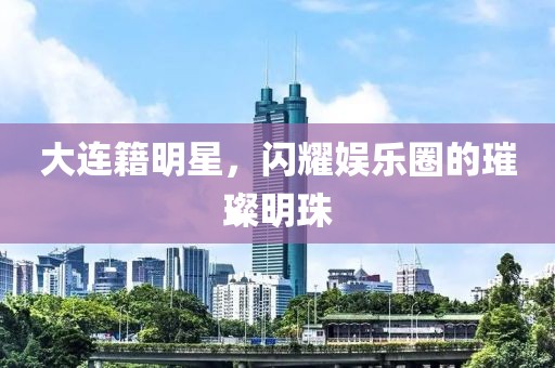 大連籍明星，閃耀娛樂圈的璀璨明珠