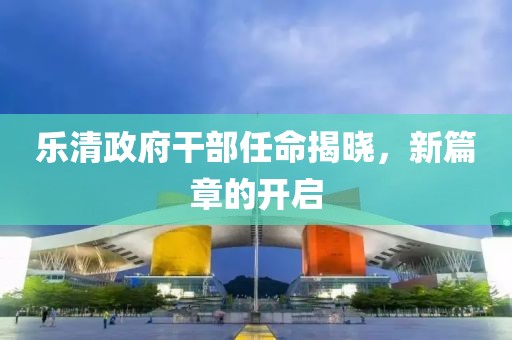 樂清政府干部任命揭曉，新篇章的開啟