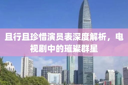 且行且珍惜演員表深度解析，電視劇中的璀璨群星