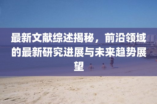 最新文獻(xiàn)綜述揭秘，前沿領(lǐng)域的最新研究進(jìn)展與未來趨勢(shì)展望