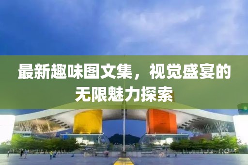 最新趣味圖文集，視覺盛宴的無限魅力探索