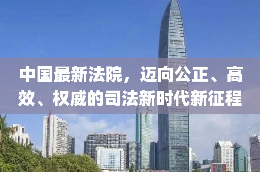 中國最新法院，邁向公正、高效、權(quán)威的司法新時代新征程