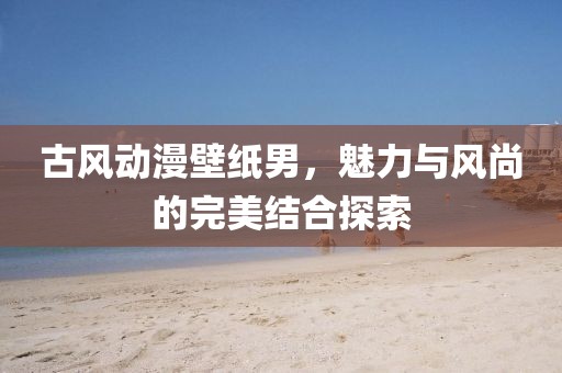 古風(fēng)動漫壁紙男，魅力與風(fēng)尚的完美結(jié)合探索