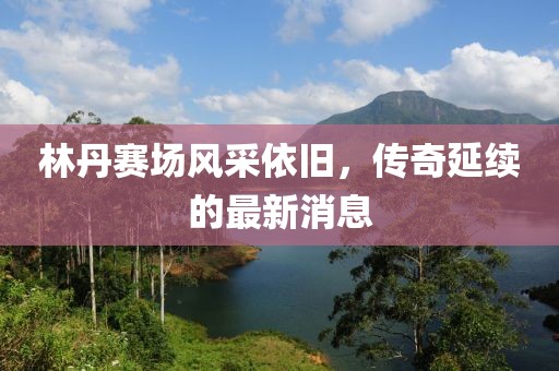 林丹賽場風采依舊，傳奇延續(xù)的最新消息
