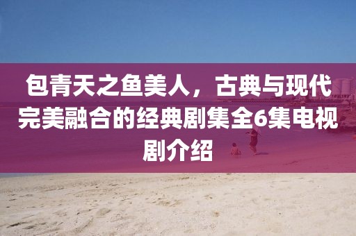 包青天之魚美人，古典與現(xiàn)代完美融合的經(jīng)典劇集全6集電視劇介紹
