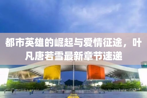 都市英雄的崛起與愛情征途，葉凡唐若雪最新章節(jié)速遞