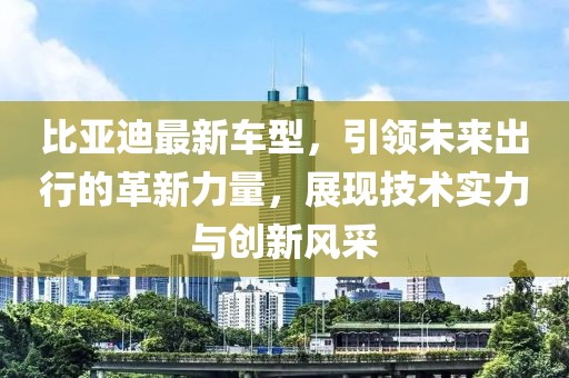 比亞迪最新車型，引領(lǐng)未來出行的革新力量，展現(xiàn)技術(shù)實力與創(chuàng)新風(fēng)采