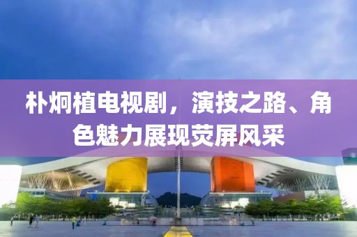 樸炯植電視劇，演技之路、角色魅力展現(xiàn)熒屏風(fēng)采
