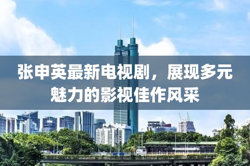 張申英最新電視劇，展現(xiàn)多元魅力的影視佳作風(fēng)采
