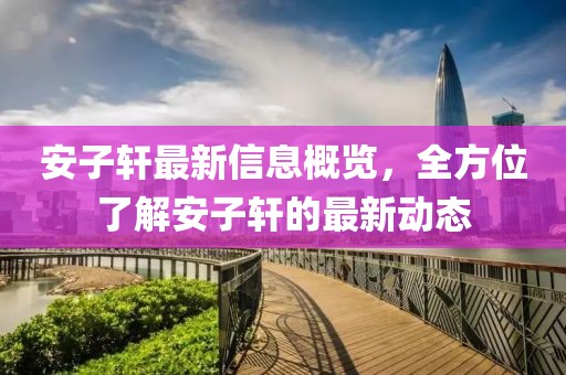 安子軒最新信息概覽，全方位了解安子軒的最新動態(tài)
